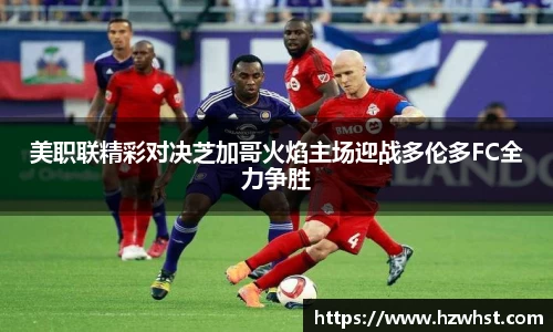 美职联精彩对决芝加哥火焰主场迎战多伦多FC全力争胜